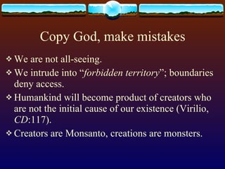 Copy God, make mistakes We are not all-seeing. We intrude into “ forbidden territory ”; boundaries deny access. Humankind will become product of creators who are not the initial cause of our existence (Virilio,  CD :117).  Creators are Monsanto, creations are monsters. 