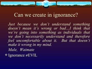 Can we create in ignorance? Just because we don’t understand something doesn’t mean it’s wrong or bad…I think that we’re going into something as individuals that we don’t necessarily understand and therefore feel uncomfortable about it.  But that doesn’t make it wrong in my mind. Male,  Waimate Ignorance   EVIL 