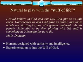 Natural to play with the “stuff of life”? I could believe in God and say well God put us on this earth, God created us and God gave us minds, and those minds are starting to play with genetic material.  As his people claim him to be then playing with GE stuff is something he’s brought for us to do. Male, Dunedin Humans designed with curiosity and intelligence. Experimentation is thus the Will of God. 