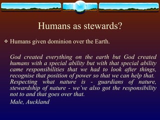 Humans as stewards? Humans given dominion over the Earth. God created everything on the earth but God created humans with a special ability but with that special ability came responsibilities that we had to look after things, recognise that position of power so that we can help that.  Respecting what nature is - guardians of nature, stewardship of nature - we’ve also got the responsibility not to and that goes over that.  Male, Auckland 
