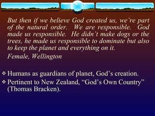 But then if we believe God created us, we’re part of the natural order.  We are responsible.  God made us responsible.  He didn’t make dogs or the trees, he made us responsible to dominate but also to keep the planet and everything on it. Female, Wellington Humans as guardians of planet, God’s creation. Pertinent to New Zealand, “God’s Own Country” (Thomas Bracken). 