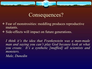 Consequences? Fear of monstrosities: meddling produces reproductive mutants. Side-effects will impact on future generations. I think it’s the idea that Frankenstein was a man-made man and saying you can’t play God because look at what you create.  It’s a synthetic [muffled] all scientists and monsters. Male, Dunedin 