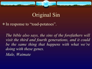 Original Sin In response to “toad-potatoes”. The bible also says, the sins of the forefathers will visit the third and fourth generations, and it could be the same thing that happens with what we’re doing with these genes. Male, Waimate 