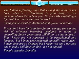 The Indian mythology says that even if the baby is not born, when it is developing in your body, it can understand and it can hear you.  So – it’s like exploiting a life, which has not even seen the world. Asian female scientist, Auckland (embryonic stem cells) If you don’t have limits to how far you can go, you run the risk of scientists becoming demigods in terms of controlling future generations…Well no, it’s not natural.  Pigs’ hearts are not supposed to be transplanted into humans.  But I know your body will naturally reject them.  I mean they are so drugged but I mean you can’t just pop one in and it will function fine.  It’s not natural. Female scientist, Dunedin 