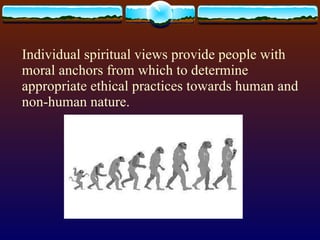 Individual spiritual views provide people with  moral anchors from which to determine  appropriate ethical practices towards human and non-human nature. 