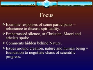 Focus Examine responses of some participants – reluctance to discuss spirituality. Embarrassed silence, or Christian, Maori and atheists spoke. Comments hidden behind Nature. Issues around creation, nature and human being = foundation to negotiate chaos of scientific progress. 