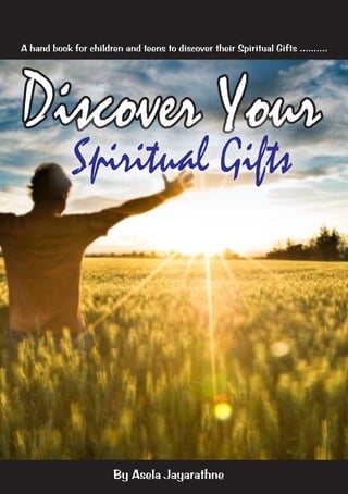 A hand book for children and teens to discover their Spiritual Gifts ..........

Discover Your
Spiritual Gifts

By Asela Jayarathne

 