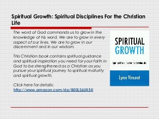 Spiritual Growth: Spiritual Disciplines For the Christian
Life
The word of God commands us to grow in the
knowledge of his word. We are to grow in every
aspect of our lives. We are to grow in our
discernment and in our wisdom.
This Christian book contains spiritual guidance
and spiritual inspiration you need for your faith in
God to be strengthened as a Christian as you
pursue your spiritual journey to spiritual maturity
and spiritual growth.
Click here for details:
http://www.amazon.com/dp/B00LS6UK5K
 
