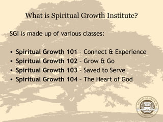 What is Spiritual Growth Institute? SGI is made up of various classes: Spiritual Growth 101  – Connect & Experience Spiritual Growth 102  – Grow & Go Spiritual Growth 103  – Saved to Serve Spiritual Growth 104  – The Heart of God  