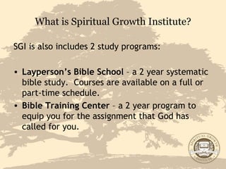 What is Spiritual Growth Institute? SGI is also includes 2 study programs: Layperson’s Bible School  – a 2 year systematic bible study.  Courses are available on a full or part-time schedule. Bible Training Center  – a 2 year program to equip you for the assignment that God has called for you. 