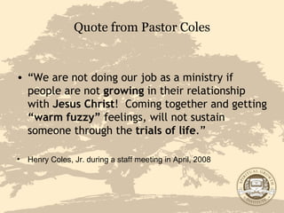 Quote from Pastor Coles “ We are not doing our job as a ministry if people are not  growing  in their relationship with  Jesus Christ !  Coming together and getting  “warm fuzzy”  feelings, will not sustain someone through the  trials of life .” Henry Coles, Jr. during a staff meeting in April, 2008 