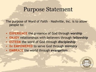 Purpose Statement The purpose of Word of Faith – Nashville, Inc. is to allow people to: EXPERIENCE  the presence of God through  worship ENJOY  relationships with believers through f ellowship ESTEEM   the word of God through  discipleship Be   EMPOWERED   to serve God through  ministry EMBRACE  the world through  evangelism 