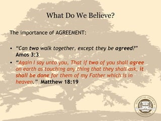 What Do We Believe? The importance of AGREEMENT: “ Can  two  walk together, except they be  agreed ?”   Amos 3:3 “ Again I say unto you, That if  two  of you shall  agree  on earth as touching any thing that they shall ask,  it shall be done  for them of my Father which is in heaven .”   Matthew 18:19 