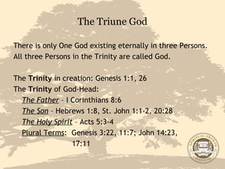 The Triune God There is only One God existing eternally in three Persons. All three Persons in the Trinity are called God.  The  Trinity  in creation: Genesis 1:1, 26 The  Trinity  of God-Head: The Father  – I Corinthians 8:6 The Son  – Hebrews 1:8, St. John 1:1-2, 20:28 The Holy Spirit  – Acts 5:3-4 Plural Terms :  Genesis 3:22, 11:7; John 14:23,    17:11 