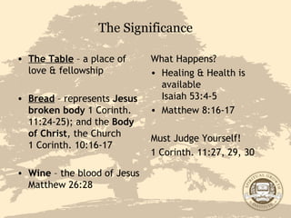 The Significance The Table  – a place of love & fellowship Bread  – represents  Jesus broken body  1 Corinth. 11:24-25); and the  Body of Christ , the Church  1 Corinth. 10:16-17 Wine  – the blood of Jesus Matthew 26:28 What Happens? Healing & Health is available  Isaiah 53:4-5 Matthew 8:16-17 Must Judge Yourself! 1 Corinth. 11:27, 29, 30 