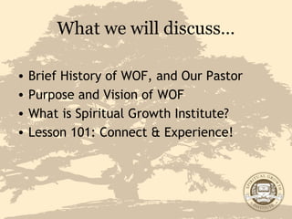 What we will discuss… Brief History of WOF, and Our Pastor Purpose and Vision of WOF What is Spiritual Growth Institute? Lesson 101: Connect & Experience! 