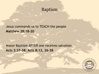 Baptism Jesus commands us to TEACH the people Matthew 28:18-20   Water Baptism AFTER one receives salvation  Acts 2:37-38; Acts 8:12, 26-38 
