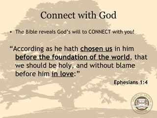 Connect with God The Bible reveals God’s will to CONNECT with you! “ According as he hath  chosen us  in him  before the foundation of the world , that we should be holy, and without blame before him  in love :” Ephesians 1:4 