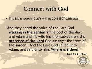 Connect with God The Bible reveals God’s will to CONNECT with you! “ And they heard the voice of the Lord God  walking in the garden  in the cool of the day: and Adam and his wife hid themselves from the  presence of the Lord  God amongst the trees of the garden.  And the Lord God called unto Adam, and said unto him,  Where  art  thou ?” Genesis 3:8-9 