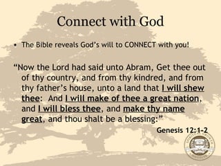 Connect with God The Bible reveals God’s will to CONNECT with you! “ Now the Lord had said unto Abram, Get thee out of thy country, and from thy kindred, and from thy father’s house, unto a land that  I will shew thee :  And  I will make of thee a great nation , and  I will bless thee , and  make thy name great , and thou shalt be a blessing:” Genesis 12:1-2 