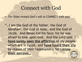 Connect with God The Bible reveals God’s will to CONNECT with you! “… I am the God of thy father, the God of Abraham, the God of Isaac, and the God of Jacob.  And Moses hid his face; for he was afraid to look upon God.  And the Lord said,  I have surely seen the affliction  of my people which are in Egypt, and  have heard their cry  by reason of their taskmasters; for  I know their sorrows.. 