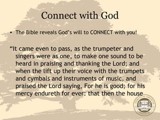 Connect with God The Bible reveals God’s will to CONNECT with you! “ It came even to pass, as the trumpeter and singers were as one, to make one sound to be heard in praising and thanking the Lord; and when the lift up their voice with the trumpets and cymbals and instruments of music, and praised the Lord saying, For he is good; for his mercy endureth for ever: that then the house 