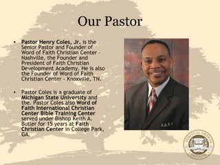 Our Pastor Pastor Henry Coles, Jr.  is the Senior Pastor and Founder of Word of Faith Christian Center – Nashville, the Founder and President of Faith Christian Development Academy. He is also the Founder of Word of Faith Christian Center - Knoxville, TN. Pastor Coles is a graduate of  Michigan State University  and the. Pastor Coles also  Word of Faith International Christian Center Bible Training Center  served under Bishop Keith A. Butler for 15 years at  Faith Christian Center  in College Park, GA. 