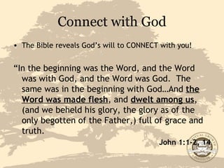 Connect with God The Bible reveals God’s will to CONNECT with you! “ In the beginning was the Word, and the Word was with God, and the Word was God.  The same was in the beginning with God…And  the Word was made flesh , and  dwelt among us , (and we beheld his glory, the glory as of the only begotten of the Father,) full of grace and truth. John 1:1-2, 14 