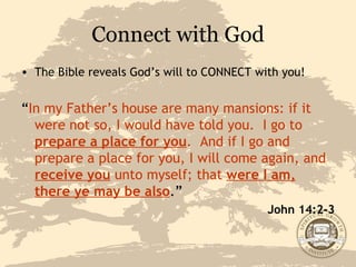 Connect with God The Bible reveals God’s will to CONNECT with you! “ In my Father’s house are many mansions: if it were not so, I would have told you.  I go to  prepare a place for you .  And if I go and prepare a place for you, I will come again, and  receive you  unto myself; that  were I am, there ye may be also .” John 14:2-3 