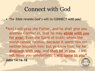 Connect with God The Bible reveals God’s will to CONNECT with you! “ And I will pray the Father, and he shall give you another Comforter, that he may  abide with you for ever ; Even the Spirit of truth; whom the world cannot receive, because it seeth him not, neither knoweth him: but ye know him; for he  dwelleth with you , and  shall be in you .  I will not leave you comfortless:  I will come to you ” John 14:16-18 