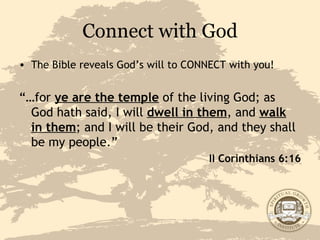 Connect with God The Bible reveals God’s will to CONNECT with you! “… for  ye are the temple  of the living God; as God hath said, I will  dwell in them , and  walk in them ; and I will be their God, and they shall be my people.” II Corinthians 6:16 