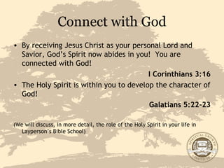 Connect with God By receiving Jesus Christ as your personal Lord and Savior, God’s Spirit now abides in you!  You are connected with God!  I Corinthians 3:16 The Holy Spirit is within you to develop the character of God! Galatians 5:22-23 (We will discuss, in more detail, the role of the Holy Spirit in your life in Layperson’s Bible School) 