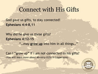 Connect with His Gifts God gave us gifts, to stay connected! Ephesians 4:4-8,11 Why did he give us these gifts? Ephesians 4:12-15 “… may  grow up  into him in all things…”   Can I “grow up” if I am not connected to his gifts? (You will learn more about Ministry Gifts in Laypersons) 