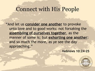 Connect with His People “ And let us  consider one another  to provoke unto love and to good works: not forsaking the  assembling of ourselves together , as the manner of some is; but  exhorting one another : and so much the more, as ye see the day approaching.” Hebrews 10:24-25 