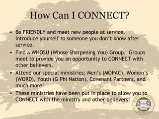 How Can I CONNECT? Be FRIENDLY and meet new people at service.  Introduce yourself to someone you don’t know after service. Find a WHOSU (Whose Sharpening You) Group.  Groups meet to provide you an opportunity to CONNECT with other believers. Attend our special ministries; Men’s (MOPAC), Women’s (WORD), Youth (G Phi Nation), Covenant Partners, and much more! These ministries have been put in place to allow you to CONNECT with the ministry and other believers! John 14:2-3 