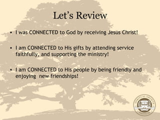 Let’s Review I was CONNECTED to God by receiving Jesus Christ! I am CONNECTED to His gifts by attending service faithfully, and supporting the ministry! I am CONNECTED to His people by being friendly and enjoying  new friendships!  