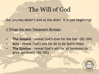 The Will of God Our journey doesn’t end at the altar!  It is just beginning! 3 Things the New Testament Reveals: The Gospels  – reveal God’s love for the lost  (SG 104) Acts  – reveal God’s will for all to be Spirit-filled The Epistles  – reveal God’s will for all believers to grow spiritually (SG 102) 