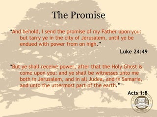 The Promise “ And behold, I send the promise of my Father upon you: but tarry ye in the city of Jerusalem, until ye be endued with power from on high .” Luke 24:49 “ But ye shall receive power, after that the Holy Ghost is come upon you: and ye shall be witnesses unto me both in Jerusalem, and in all Judea, and in Samaria, and unto the uttermost part of the earth .” Acts 1:8 