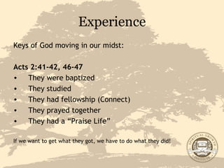 Experience Keys of God moving in our midst: Acts 2:41-42, 46-47 They were baptized They studied They had fellowship (Connect) They prayed together They had a “Praise Life” If we want to get what they got, we have to do what they did! 