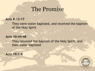 The Promise Acts 8:12-17 They were water baptized, and received the baptism of the Holy Spirit Acts 10:44-48 They received the baptism of the Holy Spirit, and then water baptized Acts 19:1-6 