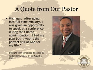 A Quote from Our Pastor Michigan.  After going into full-time ministry, I was given an opportunity to speak at a conference during the Clinton administration.  I had my plan but it wasn’t the perfect will of God for my life.” Excerpts from a message delivered by Pastor Henry Coles, Jr. on August 5,   2007 
