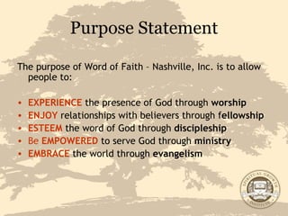 Purpose Statement The purpose of Word of Faith – Nashville, Inc. is to allow people to: EXPERIENCE  the presence of God through  worship ENJOY  relationships with believers through f ellowship ESTEEM   the word of God through  discipleship Be   EMPOWERED   to serve God through  ministry EMBRACE  the world through  evangelism 