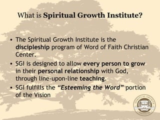 What is  Spiritual Growth Institute? The Spiritual Growth Institute is the  discipleship  program of Word of Faith Christian Center.  SGI is designed to allow  every person to grow  in their  personal relationship  with God, through line-upon-line  teaching . SGI fulfills the  “Esteeming the Word”  portion of the Vision 