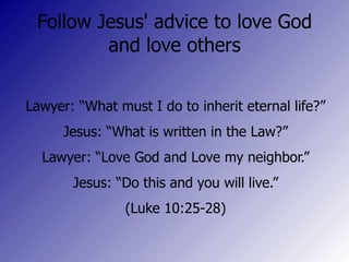 Follow Jesus' advice to love God and love others Lawyer: “What must I do to inherit eternal life?” Jesus: “What is written in the Law?” Lawyer: “Love God and Love my neighbor.” Jesus: “Do this and you will live.” (Luke 10:25-28)