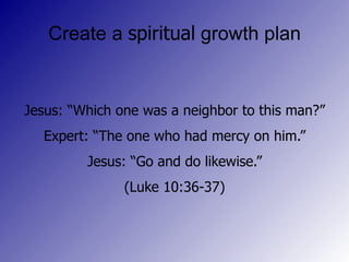 Create a spiritual growth plan Jesus: “Which one was a neighbor to this man?” Expert: “The one who had mercy on him.” Jesus: “Go and do likewise.” (Luke 10:36-37)