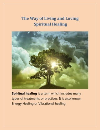 The Way of Living and Loving
           Spiritual Healing




Spiritual healing is a term which includes many
types of treatments or practices. It is also known
Energy Healing or Vibrational healing.
 