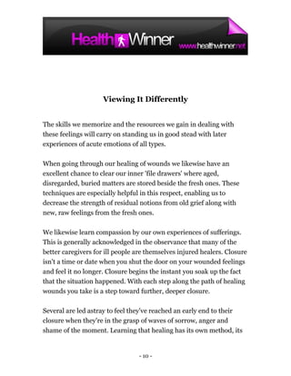 Viewing It Differently


The skills we memorize and the resources we gain in dealing with
these feelings will carry on standing us in good stead with later
experiences of acute emotions of all types.

When going through our healing of wounds we likewise have an
excellent chance to clear our inner 'file drawers' where aged,
disregarded, buried matters are stored beside the fresh ones. These
techniques are especially helpful in this respect, enabling us to
decrease the strength of residual notions from old grief along with
new, raw feelings from the fresh ones.

We likewise learn compassion by our own experiences of sufferings.
This is generally acknowledged in the observance that many of the
better caregivers for ill people are themselves injured healers. Closure
isn't a time or date when you shut the door on your wounded feelings
and feel it no longer. Closure begins the instant you soak up the fact
that the situation happened. With each step along the path of healing
wounds you take is a step toward further, deeper closure.

Several are led astray to feel they've reached an early end to their
closure when they're in the grasp of waves of sorrow, anger and
shame of the moment. Learning that healing has its own method, its


                                 - 10 -
 