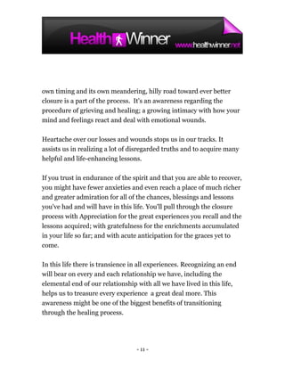 own timing and its own meandering, hilly road toward ever better
closure is a part of the process. It's an awareness regarding the
procedure of grieving and healing; a growing intimacy with how your
mind and feelings react and deal with emotional wounds.

Heartache over our losses and wounds stops us in our tracks. It
assists us in realizing a lot of disregarded truths and to acquire many
helpful and life-enhancing lessons.

If you trust in endurance of the spirit and that you are able to recover,
you might have fewer anxieties and even reach a place of much richer
and greater admiration for all of the chances, blessings and lessons
you've had and will have in this life. You'll pull through the closure
process with Appreciation for the great experiences you recall and the
lessons acquired; with gratefulness for the enrichments accumulated
in your life so far; and with acute anticipation for the graces yet to
come.

In this life there is transience in all experiences. Recognizing an end
will bear on every and each relationship we have, including the
elemental end of our relationship with all we have lived in this life,
helps us to treasure every experience a great deal more. This
awareness might be one of the biggest benefits of transitioning
through the healing process.




                                  - 11 -
 