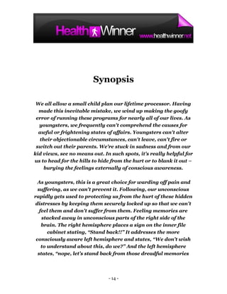 Synopsis

 We all allow a small child plan our lifetime processor. Having
  made this inevitable mistake, we wind up making the goofy
 error of running these programs for nearly all of our lives. As
  youngsters, we frequently can't comprehend the causes for
  awful or frightening states of affairs. Youngsters can't alter
  their objectionable circumstances, can't leave, can't fire or
 switch out their parents. We're stuck in sadness and from our
kid views, see no means out. In such spots, it's really helpful for
us to head for the hills to hide from the hurt or to blank it out –
    burying the feelings externally of conscious awareness.

  As youngsters, this is a great choice for warding off pain and
  suffering, as we can't prevent it. Following, our unconscious
rapidly gets used to protecting us from the hurt of these hidden
distresses by keeping them securely locked up so that we can't
   feel them and don't suffer from them. Feeling memories are
    stacked away in unconscious parts of the right side of the
    brain. The right hemisphere places a sign on the inner file
       cabinet stating, “Stand back!!” It addresses the more
 consciously aware left hemisphere and states, “We don’t wish
    to understand about this, do we?” And the left hemisphere
  states, “nope, let’s stand back from those dreadful memories




                               - 14 -
 