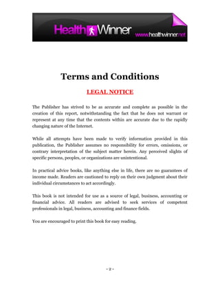 Terms and Conditions
                            LEGAL NOTICE

The Publisher has strived to be as accurate and complete as possible in the
creation of this report, notwithstanding the fact that he does not warrant or
represent at any time that the contents within are accurate due to the rapidly
changing nature of the Internet.

While all attempts have been made to verify information provided in this
publication, the Publisher assumes no responsibility for errors, omissions, or
contrary interpretation of the subject matter herein. Any perceived slights of
specific persons, peoples, or organizations are unintentional.

In practical advice books, like anything else in life, there are no guarantees of
income made. Readers are cautioned to reply on their own judgment about their
individual circumstances to act accordingly.

This book is not intended for use as a source of legal, business, accounting or
financial advice. All readers are advised to seek services of competent
professionals in legal, business, accounting and finance fields.

You are encouraged to print this book for easy reading.




                                      -2-
 